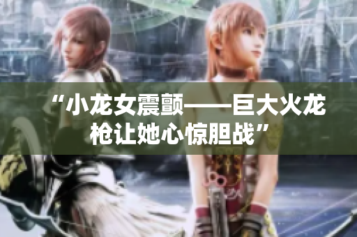 “小龙女震颤——巨大火龙枪让她心惊胆战”
