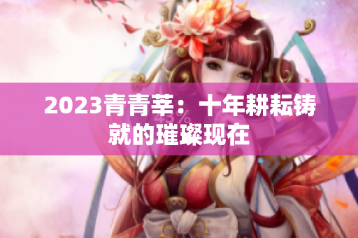 2023青青莘：十年耕耘铸就的璀璨现在