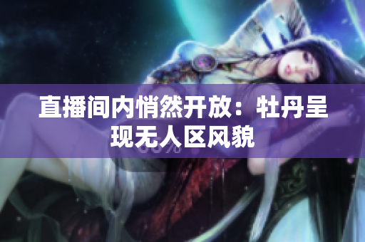 直播间内悄然开放：牡丹呈现无人区风貌