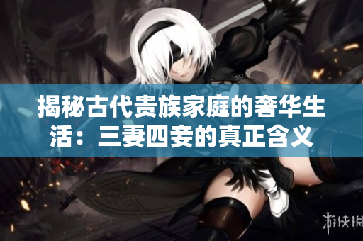 揭秘古代贵族家庭的奢华生活：三妻四妾的真正含义