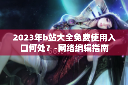 2023年b站大全免费使用入口何处？-网络编辑指南