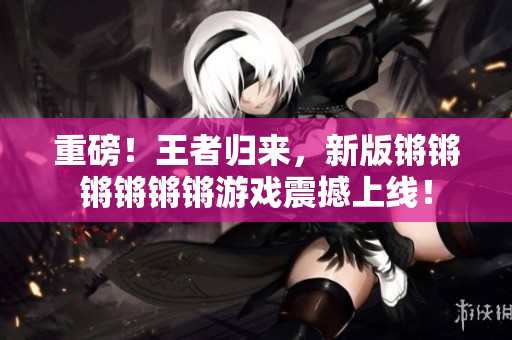 重磅！王者归来，新版锵锵锵锵锵锵游戏震撼上线！