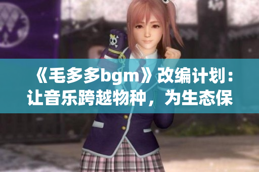 《毛多多bgm》改编计划：让音乐跨越物种，为生态保护加油！