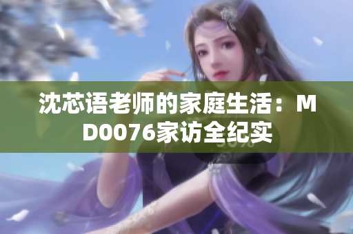 沈芯语老师的家庭生活：MD0076家访全纪实