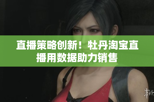 直播策略创新！牡丹淘宝直播用数据助力销售