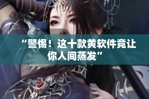 “警惕！这十款黄软件竟让你人间蒸发”