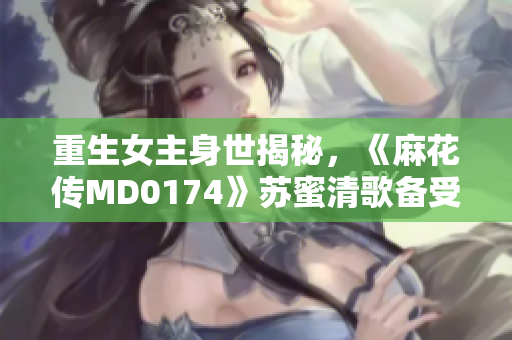 重生女主身世揭秘，《麻花传MD0174》苏蜜清歌备受关注！