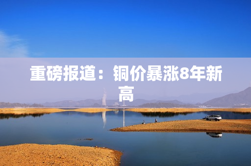 重磅报道：铜价暴涨8年新高