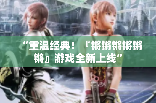 “重温经典！『锵锵锵锵锵锵』游戏全新上线”