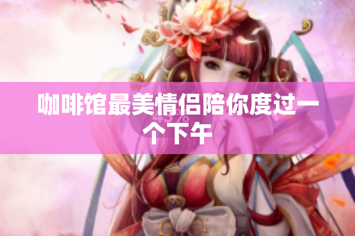 咖啡馆最美情侣陪你度过一个下午