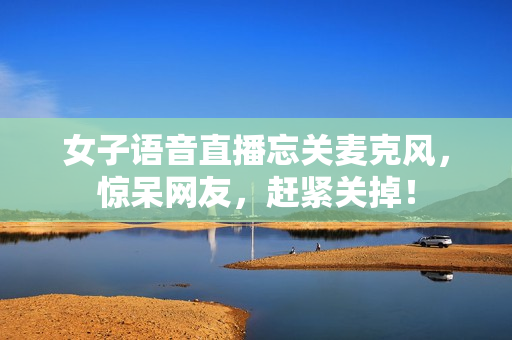 女子语音直播忘关麦克风，惊呆网友，赶紧关掉！