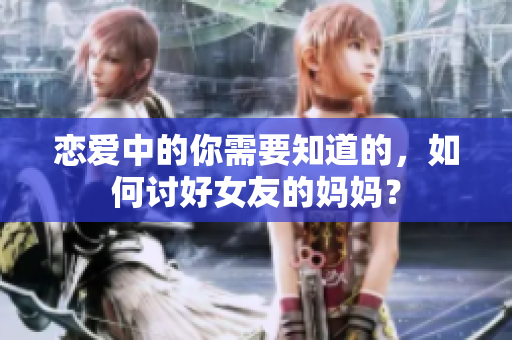 恋爱中的你需要知道的，如何讨好女友的妈妈？