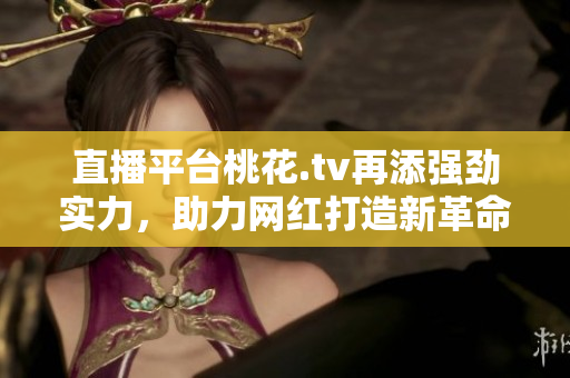 直播平台桃花.tv再添强劲实力，助力网红打造新革命