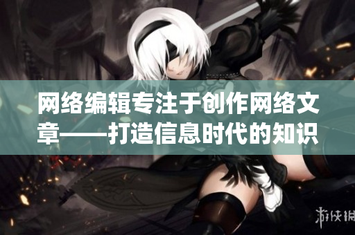 网络编辑专注于创作网络文章——打造信息时代的知识传递者)