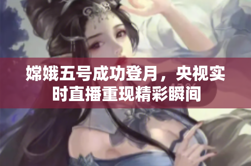 嫦娥五号成功登月，央视实时直播重现精彩瞬间