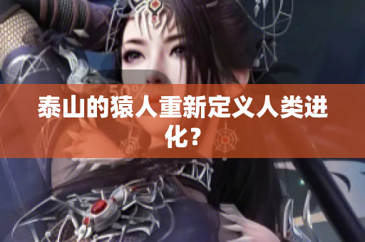 泰山的猿人重新定义人类进化？