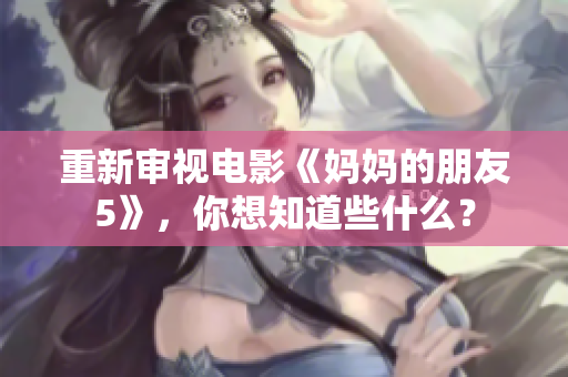 重新审视电影《妈妈的朋友5》，你想知道些什么？