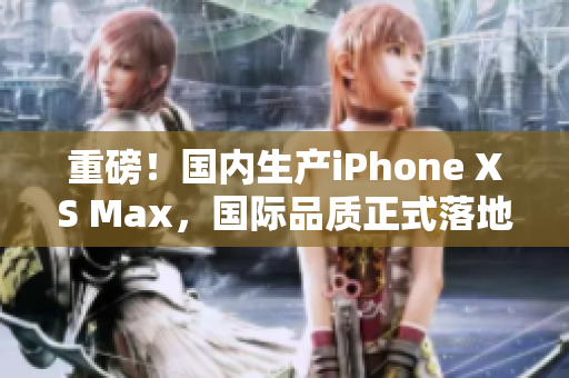 重磅！国内生产iPhone XS Max，国际品质正式落地