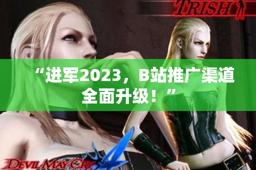 “进军2023，B站推广渠道全面升级！”