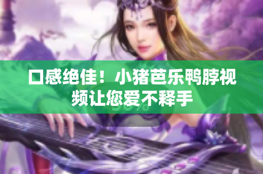口感绝佳！小猪芭乐鸭脖视频让您爱不释手