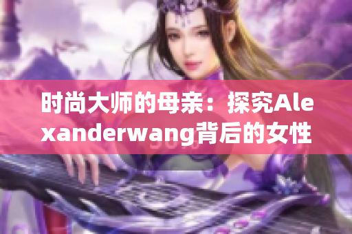 时尚大师的母亲：探究Alexanderwang背后的女性力量