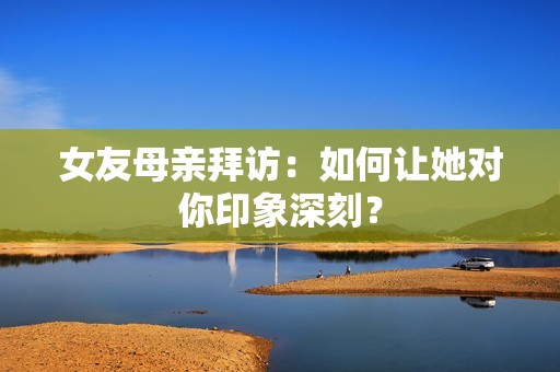 女友母亲拜访：如何让她对你印象深刻？