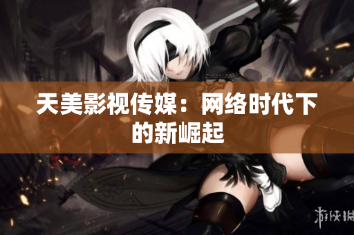 天美影视传媒：网络时代下的新崛起