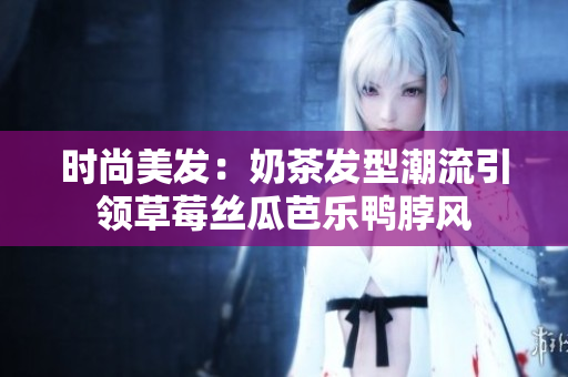 时尚美发：奶茶发型潮流引领草莓丝瓜芭乐鸭脖风