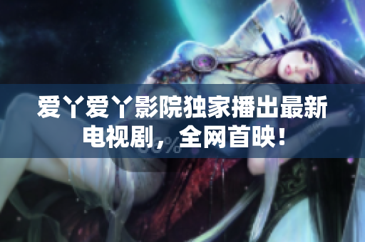 爱丫爱丫影院独家播出最新电视剧，全网首映！