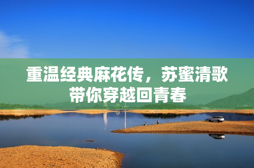 重温经典麻花传，苏蜜清歌带你穿越回青春