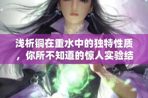 浅析铜在重水中的独特性质，你所不知道的惊人实验结果