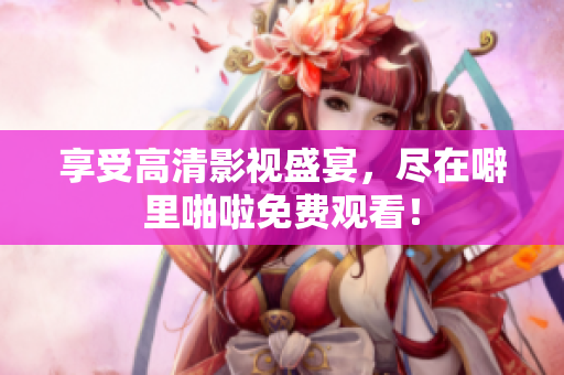 享受高清影视盛宴，尽在噼里啪啦免费观看！