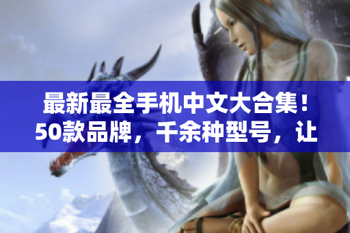 最新最全手机中文大合集！50款品牌，千余种型号，让你轻松选购！