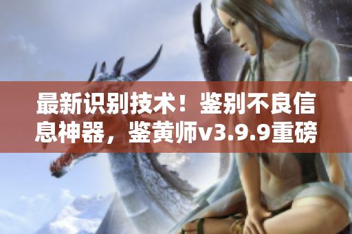 最新识别技术！鉴别不良信息神器，鉴黄师v3.9.9重磅上线