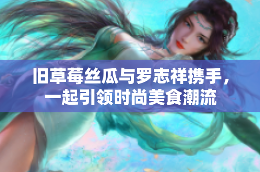旧草莓丝瓜与罗志祥携手，一起引领时尚美食潮流