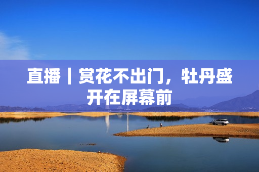 直播｜赏花不出门，牡丹盛开在屏幕前