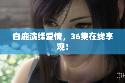 白鹿演绎爱情，36集在线享观！