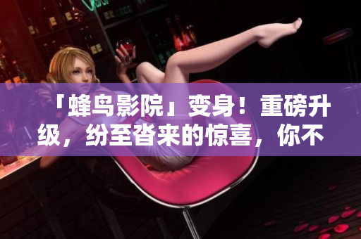 「蜂鸟影院」变身！重磅升级，纷至沓来的惊喜，你不容错过
