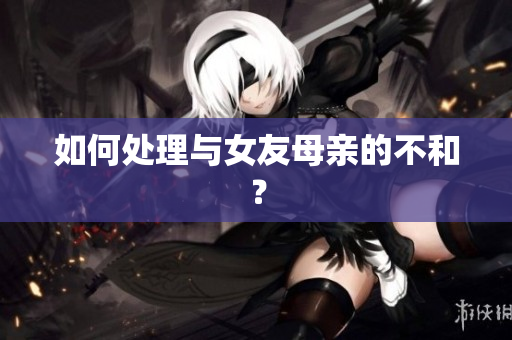 如何处理与女友母亲的不和？