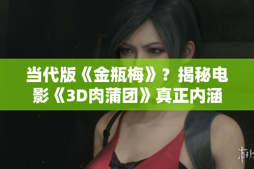 当代版《金瓶梅》？揭秘电影《3D肉蒲团》真正内涵