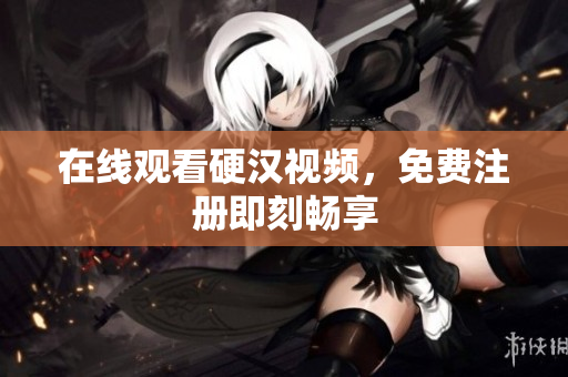 在线观看硬汉视频，免费注册即刻畅享