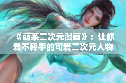《萌系二次元漫画》：让你爱不释手的可爱二次元人物桶