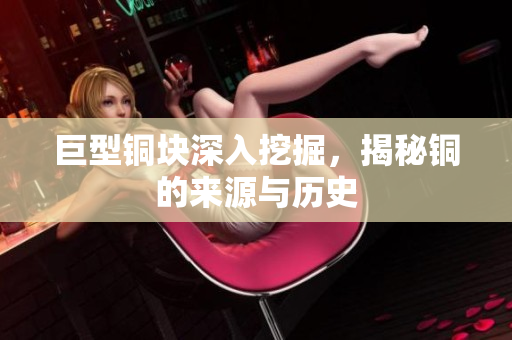 巨型铜块深入挖掘，揭秘铜的来源与历史