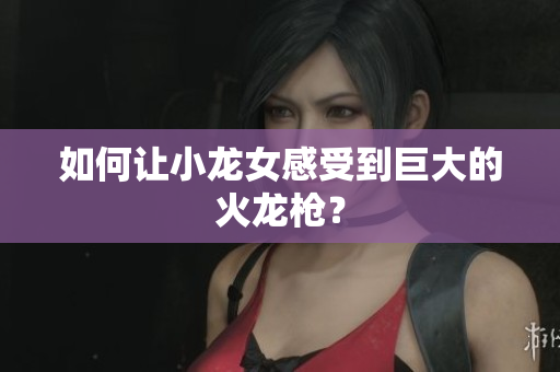 如何让小龙女感受到巨大的火龙枪？