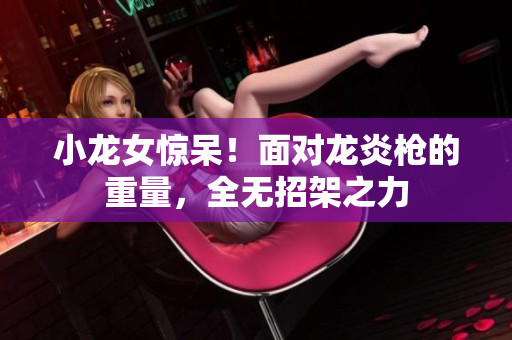 小龙女惊呆！面对龙炎枪的重量，全无招架之力