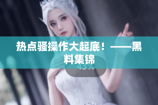 热点骚操作大起底！——黑料集锦