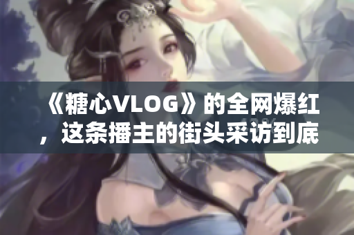 《糖心VLOG》的全网爆红，这条播主的街头采访到底有什么绝招？