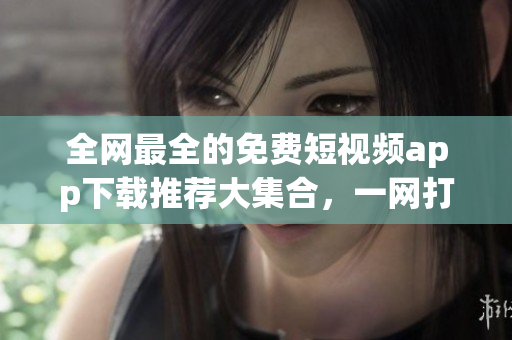 全网最全的免费短视频app下载推荐大集合，一网打尽！