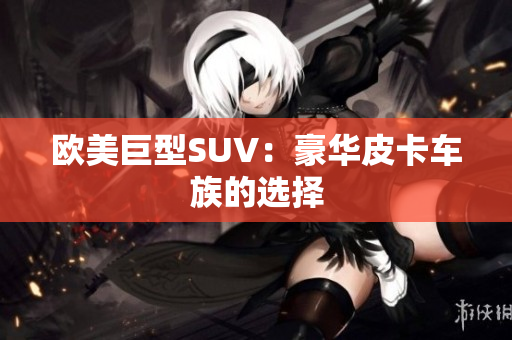 欧美巨型SUV：豪华皮卡车族的选择