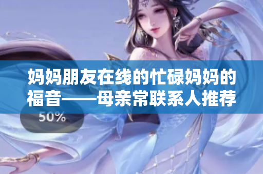 妈妈朋友在线的忙碌妈妈的福音——母亲常联系人推荐！